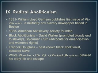 • 1831- William Lloyd Garrison publishes first issue of The 
Libe ra to r, a militantly anti slavery newspaper based in 
Boston 
• 1833- American Antislavery society founded 
• Black Abolitionists – David Walker (promoted bloody end 
to slavery), Sojourner Truth (advocate for emancipation 
and women’s rights) 
• Fredrick Douglass – best known black abolitionist, 
escaped slave 
• Wrote Na rra tive o f the Life o f Fre d ric k Do ug la s s , detailed 
his early life and escape 
 