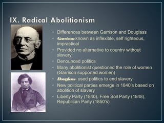 • Differences between Garrison and Douglass 
• Garrison known as inflexible, self righteous, 
impractical 
• Provided no alternative to country without 
slavery 
• Denounced politics 
• Many abolitionist questioned the role of women 
(Garrison supported women) 
• Douglass- used politics to end slavery 
• New political parties emerge in 1840’s based on 
abolition of slavery 
• Liberty Party (1840), Free Soil Party (1848), 
Republican Party (1850’s) 
 