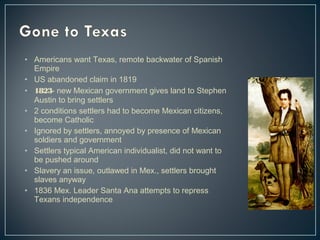 • Americans want Texas, remote backwater of Spanish 
Empire 
• US abandoned claim in 1819 
• 1823- new Mexican government gives land to Stephen 
Austin to bring settlers 
• 2 conditions settlers had to become Mexican citizens, 
become Catholic 
• Ignored by settlers, annoyed by presence of Mexican 
soldiers and government 
• Settlers typical American individualist, did not want to 
be pushed around 
• Slavery an issue, outlawed in Mex., settlers brought 
slaves anyway 
• 1836 Mex. Leader Santa Ana attempts to repress 
Texans independence 
 