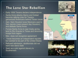 • Early 1836 Texans declare independence 
• Santa Anna attacks Alamo and Goliad 
become rallying cries for Texans, 
galvanized Americans behind Texas cause 
• Gen. Sam Houston lures Mexicans east to 
San Jacinto (near present day Houston), 
and defeats Santa Anna 
• Forces Santa Anna to sign treaty giving 
land to Rio Grande to Texas and removing 
troops from region 
• Mex. does not recognize agreement 
• Texas becomes an independent republic 
but wanted to be part of the United States 
• Refused admission, abolitionists did not 
want new slave state 
• Seen as a plot against slavery to 
Southerners 
 