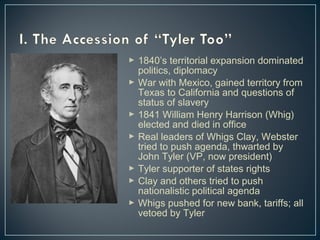  1840’s territorial expansion dominated 
politics, diplomacy 
 War with Mexico, gained territory from 
Texas to California and questions of 
status of slavery 
 1841 William Henry Harrison (Whig) 
elected and died in office 
 Real leaders of Whigs Clay, Webster 
tried to push agenda, thwarted by 
John Tyler (VP, now president) 
 Tyler supporter of states rights 
 Clay and others tried to push 
nationalistic political agenda 
 Whigs pushed for new bank, tariffs; all 
vetoed by Tyler 
 