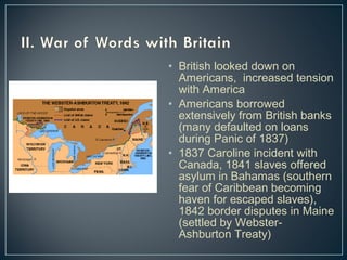 • British looked down on 
Americans, increased tension 
with America 
• Americans borrowed 
extensively from British banks 
(many defaulted on loans 
during Panic of 1837) 
• 1837 Caroline incident with 
Canada, 1841 slaves offered 
asylum in Bahamas (southern 
fear of Caribbean becoming 
haven for escaped slaves), 
1842 border disputes in Maine 
(settled by Webster- 
Ashburton Treaty) 
 