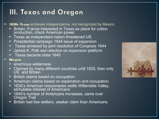  1836- Texas achieves independence, not recognized by Mexico 
 Britain, France interested in Texas as place for cotton 
production, check American power 
 Texas as independent nation threatened US 
 Presidential campaign 1844 issue of expansion 
 Texas annexed by joint resolution of Congress 1844 
 James K. Polk won election on expansion platform 
 Texas became state 1845 
 Oregon 
 enormous wilderness 
 Claimed by many different countries until 1825, then only 
US and Britain 
 British claims based on occupation 
 American claims based on exploration and occupation 
 1830’s American missionaries settle Willamette Valley, 
stimulates interest of Americans 
 1840’s number of Americans increases, came over 
Oregon Trail 
 British had few settlers, weaker claim than Americans 
 