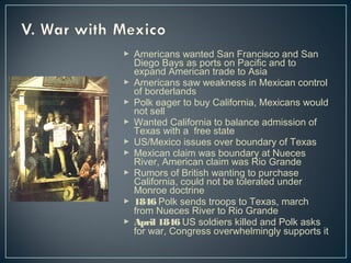  Americans wanted San Francisco and San 
Diego Bays as ports on Pacific and to 
expand American trade to Asia 
 Americans saw weakness in Mexican control 
of borderlands 
 Polk eager to buy California, Mexicans would 
not sell 
 Wanted California to balance admission of 
Texas with a free state 
 US/Mexico issues over boundary of Texas 
 Mexican claim was boundary at Nueces 
River, American claim was Rio Grande 
 Rumors of British wanting to purchase 
California, could not be tolerated under 
Monroe doctrine 
 1846 Polk sends troops to Texas, march 
from Nueces River to Rio Grande 
 April 1846 US soldiers killed and Polk asks 
for war, Congress overwhelmingly supports it 
 