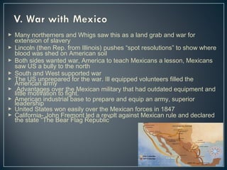 Many northerners and Whigs saw this as a land grab and war for 
extension of slavery 
 Lincoln (then Rep. from Illinois) pushes “spot resolutions” to show where 
blood was shed on American soil 
 Both sides wanted war, America to teach Mexicans a lesson, Mexicans 
saw US a bully to the north 
 South and West supported war 
 The US unprepared for the war. Ill equipped volunteers American army filled the 
 l iAttdlev amnotativgaetsio onv teor ftihgeh tM. exican military that had outdated equipment and 
 lAemadeerircsahnip industrial base to prepare and equip an army, superior 
 United States won easily over the Mexican forces in 1847 
 California- John Fremont led a revolt against Mexican rule and declared 
the state “The Bear Flag Republic” 
 