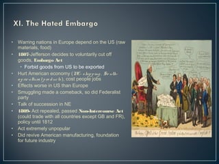 • Warring nations in Europe depend on the US (raw 
materials, food) 
• 1807-Jefferson decides to voluntarily cut off 
goods, Embargo Act 
• Forbid goods from US to be exported 
• Hurt American economy (NE- ship p ing , So uth-a 
g ric ultura l p ro duc ts ), cost people jobs 
• Effects worse in US than Europe 
• Smuggling made a comeback, so did Federalist 
party 
• Talk of succession in NE 
• 1809- Act repealed, passed Non-Intercourse Act 
(could trade with all countries except GB and FR), 
policy until 1812 
• Act extremely unpopular 
• Did revive American manufacturing, foundation 
for future industry 
 