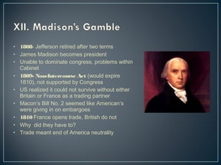• 1808- Jefferson retired after two terms 
• James Madison becomes president 
• Unable to dominate congress, problems within 
Cabinet 
• 1809- Non-Intercourse Act (would expire 
1810), not supported by Congress 
• US realized it could not survive without either 
Britain or France as a trading partner 
• Macon’s Bill No. 2 seemed like American’s 
were giving in on embargoes 
• 1810 France opens trade, British do not 
• Why did they have to? 
• Trade meant end of America neutrality 
 