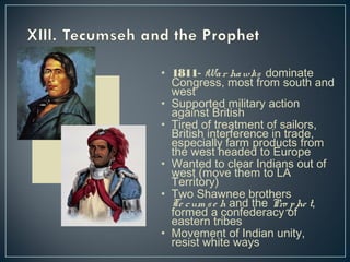 • 1811- Wa r hawks dominate 
Congress, most from south and 
west 
• Supported military action 
against British 
• Tired of treatment of sailors, 
British interference in trade, 
especially farm products from 
the west headed to Europe 
• Wanted to clear Indians out of 
west (move them to LA 
Territory) 
• Two Shawnee brothers 
Te c um s e h and the Pro phe t, 
formed a confederacy of 
eastern tribes 
• Movement of Indian unity, 
resist white ways 
 