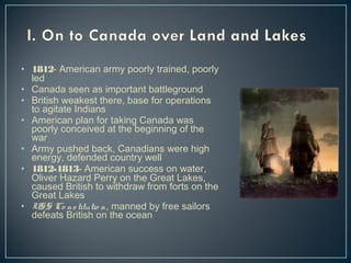 • 1812- American army poorly trained, poorly 
led 
• Canada seen as important battleground 
• British weakest there, base for operations 
to agitate Indians 
• American plan for taking Canada was 
poorly conceived at the beginning of the 
war 
• Army pushed back, Canadians were high 
energy, defended country well 
• 1812-1813- American success on water, 
Oliver Hazard Perry on the Great Lakes, 
caused British to withdraw from forts on the 
Great Lakes 
• USS Co ns titutio n, manned by free sailors 
defeats British on the ocean 
 