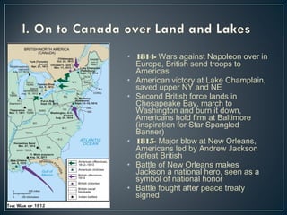 • 1814- Wars against Napoleon over in 
Europe, British send troops to 
Americas 
• American victory at Lake Champlain, 
saved upper NY and NE 
• Second British force lands in 
Chesapeake Bay, march to 
Washington and burn it down, 
Americans hold firm at Baltimore 
(inspiration for Star Spangled 
Banner) 
• 1815- Major blow at New Orleans, 
Americans led by Andrew Jackson 
defeat British 
• Battle of New Orleans makes 
Jackson a national hero, seen as a 
symbol of national honor 
• Battle fought after peace treaty 
signed 
 