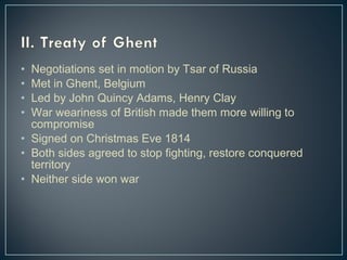 • Negotiations set in motion by Tsar of Russia 
• Met in Ghent, Belgium 
• Led by John Quincy Adams, Henry Clay 
• War weariness of British made them more willing to 
compromise 
• Signed on Christmas Eve 1814 
• Both sides agreed to stop fighting, restore conquered 
territory 
• Neither side won war 
 