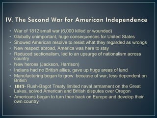 • War of 1812 small war (6,000 killed or wounded) 
• Globally unimportant, huge consequences for United States 
• Showed American resolve to resist what they regarded as wrongs 
• New respect abroad, America was here to stay 
• Reduced sectionalism, led to an upsurge of nationalism across 
country 
• New heroes (Jackson, Harrison) 
• Indians had no British allies, gave up huge areas of land 
• Manufacturing began to grow because of war, less dependent on 
British 
• 1817- Rush-Bagot Treaty limited naval armament on the Great 
Lakes, solved American and British disputes over Oregon 
• Americans began to turn their back on Europe and develop their 
own country 
 