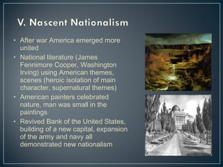 • After war America emerged more 
united 
• National literature (James 
Fennimore Cooper, Washington 
Irving) using American themes, 
scenes (heroic isolation of main 
character, supernatural themes) 
• American painters celebrated 
nature, man was small in the 
paintings 
• Revived Bank of the United States, 
building of a new capital, expansion 
of the army and navy all 
demonstrated new nationalism 
 
