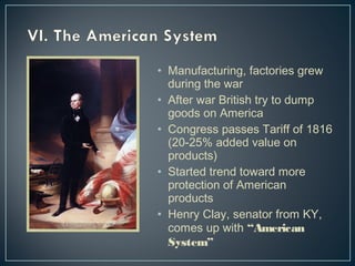 • Manufacturing, factories grew 
during the war 
• After war British try to dump 
goods on America 
• Congress passes Tariff of 1816 
(20-25% added value on 
products) 
• Started trend toward more 
protection of American 
products 
• Henry Clay, senator from KY, 
comes up with “American 
System” 
 