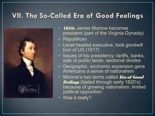 • 1816- James Monroe becomes 
president (part of the Virginia Dynasty) 
• Republican 
• Level headed executive, took goodwill 
tour of US (1817) 
• Issues of his presidency- tariffs, banks, 
sale of public lands, sectional divides 
• Geographic, economic expansion gave 
Americans a sense of nationalism 
• Monroe’s two terms called Era of Good 
Feelings (lasted through early 1820’s) 
because of growing nationalism, limited 
political opposition 
• Was it really? 
 