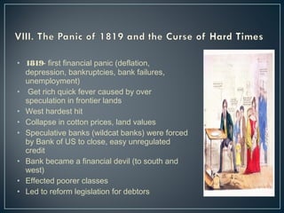 • 1819- first financial panic (deflation, 
depression, bankruptcies, bank failures, 
unemployment) 
• Get rich quick fever caused by over 
speculation in frontier lands 
• West hardest hit 
• Collapse in cotton prices, land values 
• Speculative banks (wildcat banks) were forced 
by Bank of US to close, easy unregulated 
credit 
• Bank became a financial devil (to south and 
west) 
• Effected poorer classes 
• Led to reform legislation for debtors 
 