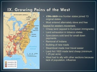 • 1791-1819 nine frontier states joined 13 
original states 
• Most entered alternately slave and free 
Appeal for western movement 
• Cheap land (appeal to European immigrants) 
• Land exhaustion in tobacco states 
• Speculators sold land for small down 
payments 
• Removal of Indians 
• Building of new roads 
• Steamboat made river travel easier 
• Land Act 1820 made land cheap (minimum 
1.25 per acre) 
• West had to ally with other sections because 
lack of population, influence 
 
