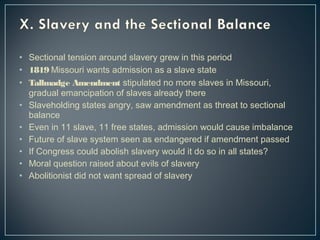• Sectional tension around slavery grew in this period 
• 1819 Missouri wants admission as a slave state 
• Tallmadge Amendment stipulated no more slaves in Missouri, 
gradual emancipation of slaves already there 
• Slaveholding states angry, saw amendment as threat to sectional 
balance 
• Even in 11 slave, 11 free states, admission would cause imbalance 
• Future of slave system seen as endangered if amendment passed 
• If Congress could abolish slavery would it do so in all states? 
• Moral question raised about evils of slavery 
• Abolitionist did not want spread of slavery 
 