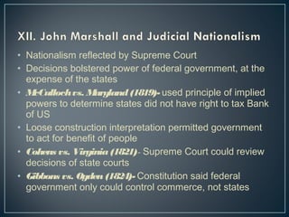 • Nationalism reflected by Supreme Court 
• Decisions bolstered power of federal government, at the 
expense of the states 
• McCulloch vs. Maryland (1819)- used principle of implied 
powers to determine states did not have right to tax Bank 
of US 
• Loose construction interpretation permitted government 
to act for benefit of people 
• Cohens vs. Virginia (1821)- Supreme Court could review 
decisions of state courts 
• Gibbons vs. Ogden (1824)- Constitution said federal 
government only could control commerce, not states 
 