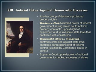 • Another group of decisions protected 
property rights 
• Fletcher vs. Peck- bolstered power of federal 
government saying states could not limit 
property contracts, upheld right of 
Supreme Court to invalidate state laws that 
conflicted with constitution 
• Dartmouth College vs. Woodward-contracts 
protected against state laws, 
chartered corporations part of federal 
control (justified by Commerce clause in 
const.) 
• Supreme Court upheld power of national 
government, checked excesses of states 
 