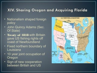• Nationalism shaped foreign 
policy 
• John Quincy Adams (Sec. 
Of State) 
• Treaty of 1818 with Britain 
gave US fishing rights off 
coast of Newfoundland 
• Fixed northern boundary of 
Louisiana 
• 10 year joint occupation of 
Oregon 
• Sign of new cooperation 
between British and US 
 
