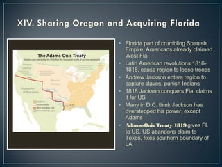 • Florida part of crumbling Spanish 
Empire, Americans already claimed 
West Fla 
• Latin American revolutions 1816- 
1818, cause region to loose troops 
• Andrew Jackson enters region to 
capture slaves, punish Indians 
• 1818 Jackson conquers Fla, claims 
it for US 
• Many in D.C. think Jackson has 
overstepped his power, except 
Adams 
• Adams-Onis Treaty 1819 gives FL 
to US, US abandons claim to 
Texas, fixes southern boundary of 
LA 
 