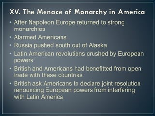 • After Napoleon Europe returned to strong 
monarchies 
• Alarmed Americans 
• Russia pushed south out of Alaska 
• Latin American revolutions crushed by European 
powers 
• British and Americans had benefitted from open 
trade with these countries 
• British ask Americans to declare joint resolution 
renouncing European powers from interfering 
with Latin America 
 