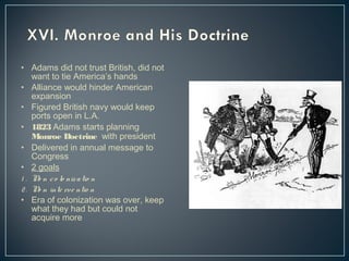 • Adams did not trust British, did not 
want to tie America’s hands 
• Alliance would hinder American 
expansion 
• Figured British navy would keep 
ports open in L.A. 
• 1823 Adams starts planning 
Monroe Doctrine with president 
• Delivered in annual message to 
Congress 
• 2 goals 
1 . No n c o lo niz a tio n 
2 . No n inte rve ntio n 
• Era of colonization was over, keep 
what they had but could not 
acquire more 
 