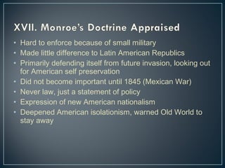 • Hard to enforce because of small military 
• Made little difference to Latin American Republics 
• Primarily defending itself from future invasion, looking out 
for American self preservation 
• Did not become important until 1845 (Mexican War) 
• Never law, just a statement of policy 
• Expression of new American nationalism 
• Deepened American isolationism, warned Old World to 
stay away 
 