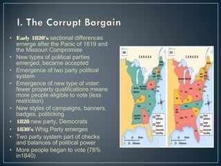 • Early 1820’s sectional differences 
emerge after the Panic of 1819 and 
the Missouri Compromise 
• New types of political parties 
emerged, became accepted 
• Emergence of two party political 
system 
• Emergence of new type of voter: 
fewer property qualifications means 
more people eligible to vote (less 
restriction) 
• New styles of campaigns, banners, 
badges, politicking 
• 1828 new party, Democrats 
• 1830’s Whig Party emerges 
• Two party system part of checks 
and balances of political power 
• More people began to vote (78% 
in1840) 
 