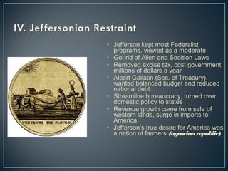 • Jefferson kept most Federalist 
programs, viewed as a moderate 
• Got rid of Alien and Sedition Laws 
• Removed excise tax, cost government 
millions of dollars a year 
• Albert Gallatin (Sec. of Treasury), 
wanted balanced budget and reduced 
national debt 
• Streamline bureaucracy, turned over 
domestic policy to states 
• Revenue growth came from sale of 
western lands, surge in imports to 
America 
• Jefferson’s true desire for America was 
a nation of farmers (agrarian republic) 
 