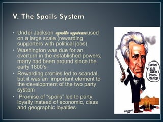 • Under Jackson spoils system used 
on a large scale (rewarding 
supporters with political jobs) 
• Washington was due for an 
overturn in the established powers, 
many had been around since the 
early 1800’s 
• Rewarding cronies led to scandal, 
but it was an important element to 
the development of the two party 
system 
• Promise of “spoils” led to party 
loyalty instead of economic, class 
and geographic loyalties 
 