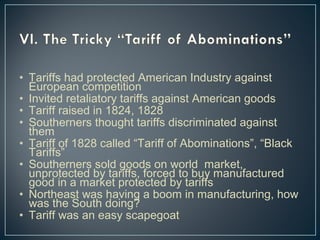 • Tariffs had protected American Industry against 
European competition 
• Invited retaliatory tariffs against American goods 
• Tariff raised in 1824, 1828 
• Southerners thought tariffs discriminated against 
them 
• Tariff of 1828 called “Tariff of Abominations”, “Black 
Tariffs” 
• Southerners sold goods on world market, 
unprotected by tariffs, forced to buy manufactured 
good in a market protected by tariffs 
• Northeast was having a boom in manufacturing, how 
was the South doing? 
• Tariff was an easy scapegoat 
 