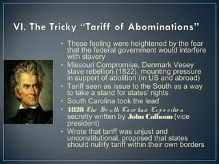• These feeling were heightened by the fear 
that the federal government would interfere 
with slavery 
• Missouri Compromise, Denmark Vesey 
slave rebellion (1822), mounting pressure 
in support of abolition (in US and abroad) 
• Tariff seen as issue to the South as a way 
to take a stand for states’ rights 
• South Carolina took the lead 
• 1828 The So uth Ca ro lina Ex p o s itio n 
secretly written by John Calhoun (vice 
president) 
• Wrote that tariff was unjust and 
unconstitutional, proposed that states 
should nullify tariff within their own borders 
 