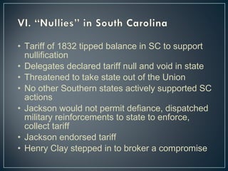 • Tariff of 1832 tipped balance in SC to support 
nullification 
• Delegates declared tariff null and void in state 
• Threatened to take state out of the Union 
• No other Southern states actively supported SC 
actions 
• Jackson would not permit defiance, dispatched 
military reinforcements to state to enforce, 
collect tariff 
• Jackson endorsed tariff 
• Henry Clay stepped in to broker a compromise 
 