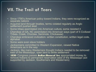 • Since 1790’s American policy toward Indians, they were recognized as 
separate nations 
• Acquired land through treaties, terms violated regularly as Anglo 
settlement pushed west 
• Some tribes assimilated into American culture, some resisted it 
• Cherokee of GA, NC assimilated into American ways (part of 5 Civilized 
Tribes- Creek, Choctaw, Seminole, Chickasaw) 
• Cherokee embraced civilization- written constitution, written legal code, 
alphabet 
• Some were even slave holders 
• Jacksonians committed to Western Expansion, viewed Native 
Americans as in the way 
• Jackson, like many Westerners thought Indians needed to be removed 
east of the Mississippi, open land to white settlement 
• 1830- Congress passes Indian Removal Act, appropriated money to 
remove Indians to permanent reservation west of the Mississippi (act 
supported by Jackson, Southerners and Westerners) 
 