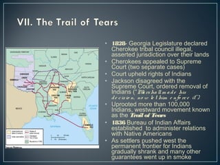 • 1828- Georgia Legislature declared 
Cherokee tribal council illegal, 
asserted jurisdiction over their lands 
• Cherokees appealed to Supreme 
Court (two separate cases) 
• Court upheld rights of Indians 
• Jackson disagreed with the 
Supreme Court, ordered removal of 
Indians (“Ma rsha ll m a d e his 
d e c is io n, no w le t him e nfo rc e it”) 
• Uprooted more than 100,000 
Indians, westward movement known 
as the Trail of Tears 
• 1836 Bureau of Indian Affairs 
established to administer relations 
with Native Americans 
• As settlers pushed west the 
permanent frontier for Indians 
gradually shrank and many other 
guarantees went up in smoke 
 