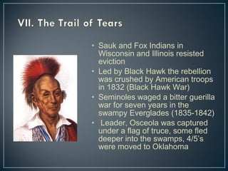 • Sauk and Fox Indians in 
Wisconsin and Illinois resisted 
eviction 
• Led by Black Hawk the rebellion 
was crushed by American troops 
in 1832 (Black Hawk War) 
• Seminoles waged a bitter guerilla 
war for seven years in the 
swampy Everglades (1835-1842) 
• Leader, Osceola was captured 
under a flag of truce, some fled 
deeper into the swamps, 4/5’s 
were moved to Oklahoma 
 