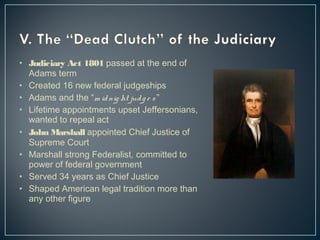 • Judiciary Act 1801 passed at the end of 
Adams term 
• Created 16 new federal judgeships 
• Adams and the “m id nig ht jud g e s ” 
• Lifetime appointments upset Jeffersonians, 
wanted to repeal act 
• John Marshall appointed Chief Justice of 
Supreme Court 
• Marshall strong Federalist, committed to 
power of federal government 
• Served 34 years as Chief Justice 
• Shaped American legal tradition more than 
any other figure 
 