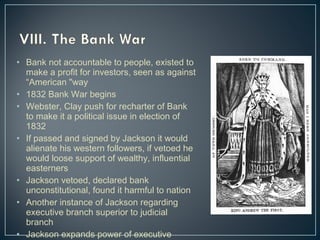 • Bank not accountable to people, existed to 
make a profit for investors, seen as against 
“American "way 
• 1832 Bank War begins 
• Webster, Clay push for recharter of Bank 
to make it a political issue in election of 
1832 
• If passed and signed by Jackson it would 
alienate his western followers, if vetoed he 
would loose support of wealthy, influential 
easterners 
• Jackson vetoed, declared bank 
unconstitutional, found it harmful to nation 
• Another instance of Jackson regarding 
executive branch superior to judicial 
branch 
• Jackson expands power of executive 
branch 
 