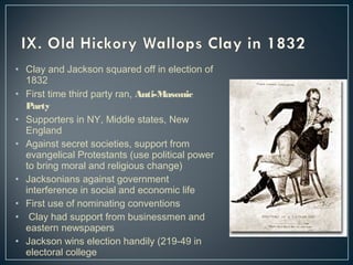 • Clay and Jackson squared off in election of 
1832 
• First time third party ran, Anti-Masonic 
Party 
• Supporters in NY, Middle states, New 
England 
• Against secret societies, support from 
evangelical Protestants (use political power 
to bring moral and religious change) 
• Jacksonians against government 
interference in social and economic life 
• First use of nominating conventions 
• Clay had support from businessmen and 
eastern newspapers 
• Jackson wins election handily (219-49 in 
electoral college 
 