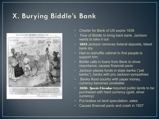 • Charter for Bank of US expire 1836 
• Fear of Biddle to bring back bank, Jackson 
wants to take it out 
• 1833 Jackson removes federal deposits, bleed 
bank dry 
• Had to reshuffle cabinet to find people to 
support him 
• Biddle calls in loans from Bank to show 
importance, causes financial panic 
• Jackson places funds in state banks (“pet 
banks”), banks with pro Jackson sympathies 
• Banks flood country with paper money, 
currency becomes unreliable 
• 1836- Specie Circular required public lands to be 
purchased with hard currency (gold, silver 
currency) 
• Put brakes on land speculation, sales 
• Causes financial panic and crash in 1837 
 