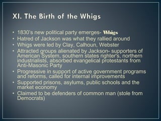 • 1830’s new political party emerges- Whigs 
• Hatred of Jackson was what they rallied around 
• Whigs were led by Clay, Calhoun, Webster 
• Attracted groups alienated by Jackson- supporters of 
American System, southern states righter's, northern 
industrialists, absorbed evangelical protestants from 
Anti-Masonic Party 
• Progressive in support of active government programs 
and reforms, called for internal improvements 
• Supported prisons, asylums, public schools and the 
market economy 
• Claimed to be defenders of common man (stole from 
Democrats) 
 