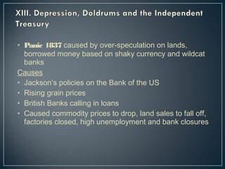 • Panic 1837 caused by over-speculation on lands, 
borrowed money based on shaky currency and wildcat 
banks 
Causes 
• Jackson’s policies on the Bank of the US 
• Rising grain prices 
• British Banks calling in loans 
• Caused commodity prices to drop, land sales to fall off, 
factories closed, high unemployment and bank closures 
 