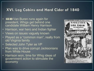 • 1840 Van Buren runs again for 
president, Whigs get behind one 
candidate William Henry Harrison 
• Harrison, war hero and Indian fighter 
• Views on issues vaguely known 
• Played as a “common man”, really from 
old Virginia family 
• Selected John Tyler as VP 
• Plan was to drive corrupt Jacksonians 
from White House 
• Harrison won, time for Whig ideas of 
government action to stimulate the 
economy 
 
