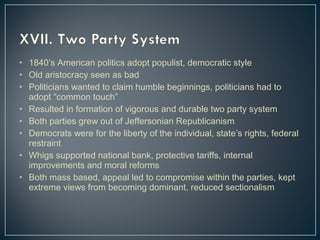 • 1840’s American politics adopt populist, democratic style 
• Old aristocracy seen as bad 
• Politicians wanted to claim humble beginnings, politicians had to 
adopt “common touch” 
• Resulted in formation of vigorous and durable two party system 
• Both parties grew out of Jeffersonian Republicanism 
• Democrats were for the liberty of the individual, state’s rights, federal 
restraint 
• Whigs supported national bank, protective tariffs, internal 
improvements and moral reforms 
• Both mass based, appeal led to compromise within the parties, kept 
extreme views from becoming dominant, reduced sectionalism 
 