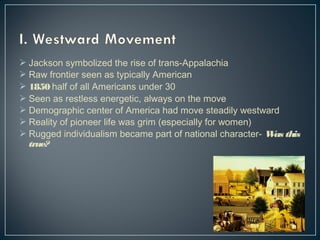  Jackson symbolized the rise of trans-Appalachia 
 Raw frontier seen as typically American 
 1850 half of all Americans under 30 
 Seen as restless energetic, always on the move 
 Demographic center of America had move steadily westward 
 Reality of pioneer life was grim (especially for women) 
 Rugged individualism became part of national character- Was this 
true? 
 