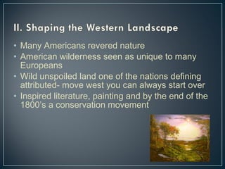 • Many Americans revered nature 
• American wilderness seen as unique to many 
Europeans 
• Wild unspoiled land one of the nations defining 
attributed- move west you can always start over 
• Inspired literature, painting and by the end of the 
1800’s a conservation movement 
 