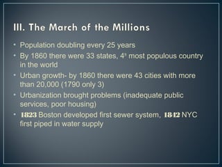 • Population doubling every 25 years 
• By 1860 there were 33 states, 4th most populous country 
in the world 
• Urban growth- by 1860 there were 43 cities with more 
than 20,000 (1790 only 3) 
• Urbanization brought problems (inadequate public 
services, poor housing) 
• 1823 Boston developed first sewer system, 1842 NYC 
first piped in water supply 
 