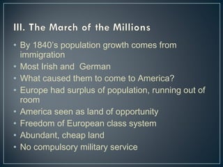 • By 1840’s population growth comes from 
immigration 
• Most Irish and German 
• What caused them to come to America? 
• Europe had surplus of population, running out of 
room 
• America seen as land of opportunity 
• Freedom of European class system 
• Abundant, cheap land 
• No compulsory military service 
 